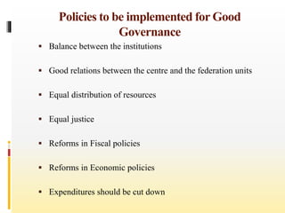 Policies to be implemented for Good
Governance
 Balance between the institutions
 Good relations between the centre and the federation units
 Equal distribution of resources
 Equal justice
 Reforms in Fiscal policies
 Reforms in Economic policies
 Expenditures should be cut down
 