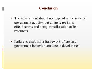 Conclusion
 The government should not expand in the scale of
government activity, but an increase in its
effectiveness and a major reallocation of its
resources
 Failure to establish a framework of law and
government behavior conduce to development
 