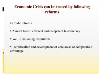 Economic Crisis can be traced by following
reforms
 Credit reforms
 A merit based, efficient and competent bureaucracy
 Well-functioning institutions
 Identification and development of core areas of comparative
advantage
 