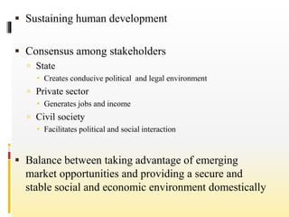  Sustaining human development
 Consensus among stakeholders
 State
 Creates conducive political and legal environment
 Private sector
 Generates jobs and income
 Civil society
 Facilitates political and social interaction
 Balance between taking advantage of emerging
market opportunities and providing a secure and
stable social and economic environment domestically
 
