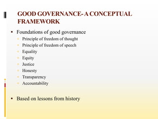 GOOD GOVERNANCE-ACONCEPTUAL
FRAMEWORK
 Foundations of good governance
 Principle of freedom of thought
 Principle of freedom of speech
 Equality
 Equity
 Justice
 Honesty
 Transparency
 Accountability
 Based on lessons from history
 
