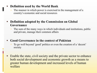  Definition used by the World Bank
 The manner in which power is exercised in the management of a
country’s economic and social resources
 Definition adopted by the Commission on Global
Governance
 The sum of the many ways in which individuals and institutions, public
and private, manage their common affairs
 Good Governance in the context of Pakistan
 To go well beyond ‘good’ politics or even the creation of a ‘decent’
society
 Enable the state, civil society and the private sector to enhance
both social development and economic growth as a means to
greater human development and increased levels of human
welfare
 