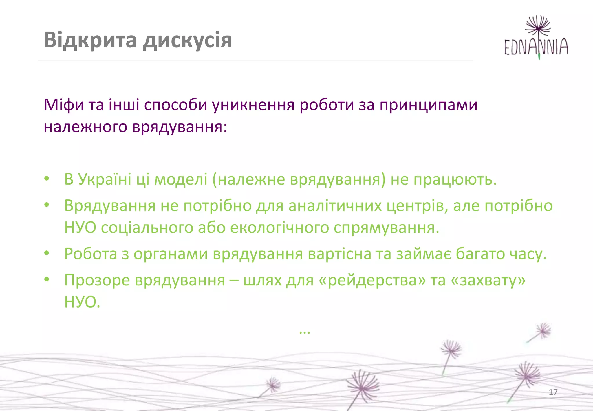 Відкрита дискусія
Міфи та інші способи уникнення роботи за принципами
належного врядування:
• В Україні ці моделі (належне врядування) не працюють.
• Врядування не потрібно для аналітичних центрів, але потрібно
НУО соціального або екологічного спрямування.
• Робота з органами врядування вартісна та займає багато часу.
• Прозоре врядування – шлях для «рейдерства» та «захвату»
НУО.
…
17
 