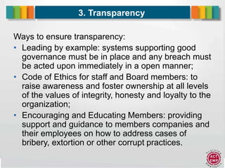 11
3. Transparency
Ways to ensure transparency:
• Leading by example: systems supporting good
governance must be in place and any breach must
be acted upon immediately in a open manner;
• Code of Ethics for staff and Board members: to
raise awareness and foster ownership at all levels
of the values of integrity, honesty and loyalty to the
organization;
• Encouraging and Educating Members: providing
support and guidance to members companies and
their employees on how to address cases of
bribery, extortion or other corrupt practices.
 