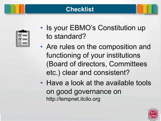 12
Checklist
• Is your EBMO’s Constitution up
to standard?
• Are rules on the composition and
functioning of your institutions
(Board of directors, Committees
etc.) clear and consistent?
• Have a look at the available tools
on good governance on
http://lempnet.itcilo.org
 
