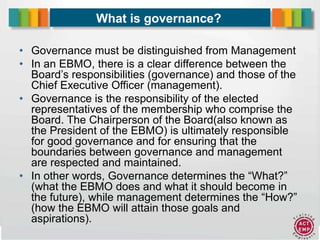 3
What is governance?
• Governance must be distinguished from Management
• In an EBMO, there is a clear difference between the
Board’s responsibilities (governance) and those of the
Chief Executive Officer (management).
• Governance is the responsibility of the elected
representatives of the membership who comprise the
Board. The Chairperson of the Board(also known as
the President of the EBMO) is ultimately responsible
for good governance and for ensuring that the
boundaries between governance and management
are respected and maintained.
• In other words, Governance determines the “What?”
(what the EBMO does and what it should become in
the future), while management determines the “How?”
(how the EBMO will attain those goals and
aspirations).
 