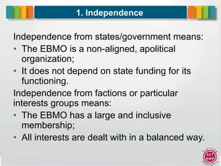 6
1. Independence
Independence from states/government means:
• The EBMO is a non-aligned, apolitical
organization;
• It does not depend on state funding for its
functioning.
Independence from factions or particular
interests groups means:
• The EBMO has a large and inclusive
membership;
• All interests are dealt with in a balanced way.
 