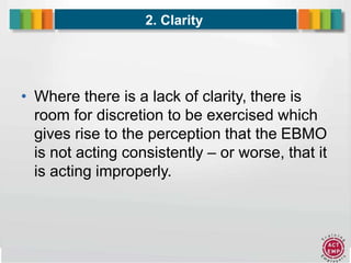 8
2. Clarity
• Where there is a lack of clarity, there is
room for discretion to be exercised which
gives rise to the perception that the EBMO
is not acting consistently – or worse, that it
is acting improperly.
 