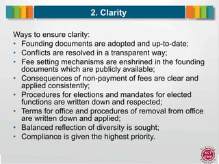 9
2. Clarity
Ways to ensure clarity:
• Founding documents are adopted and up-to-date;
• Conflicts are resolved in a transparent way;
• Fee setting mechanisms are enshrined in the founding
documents which are publicly available;
• Consequences of non-payment of fees are clear and
applied consistently;
• Procedures for elections and mandates for elected
functions are written down and respected;
• Terms for office and procedures of removal from office
are written down and applied;
• Balanced reflection of diversity is sought;
• Compliance is given the highest priority.
 