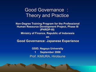 Good Governance ： Theory and Practice Non-Degree Training Program for the Professional Human Resource Development Project, Phase III (PHRDP-III)   Ministry of Finance, Republic of Indonesia on Good Governance: Japanese Experience GSID, Nagoya University 1 　 September 2008 Prof. KIMURA, Hirotsune 