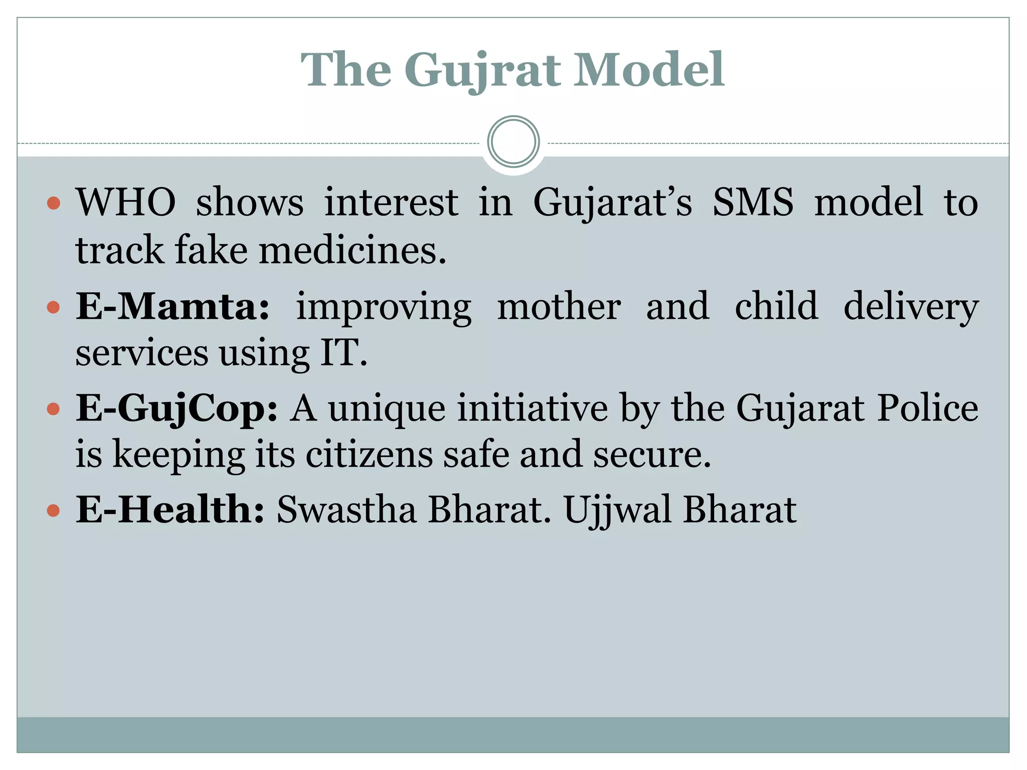 The Gujrat Model
 WHO shows interest in Gujarat’s SMS model to
track fake medicines.
 E-Mamta: improving mother and child delivery
services using IT.
 E-GujCop: A unique initiative by the Gujarat Police
is keeping its citizens safe and secure.
 E-Health: Swastha Bharat. Ujjwal Bharat
 