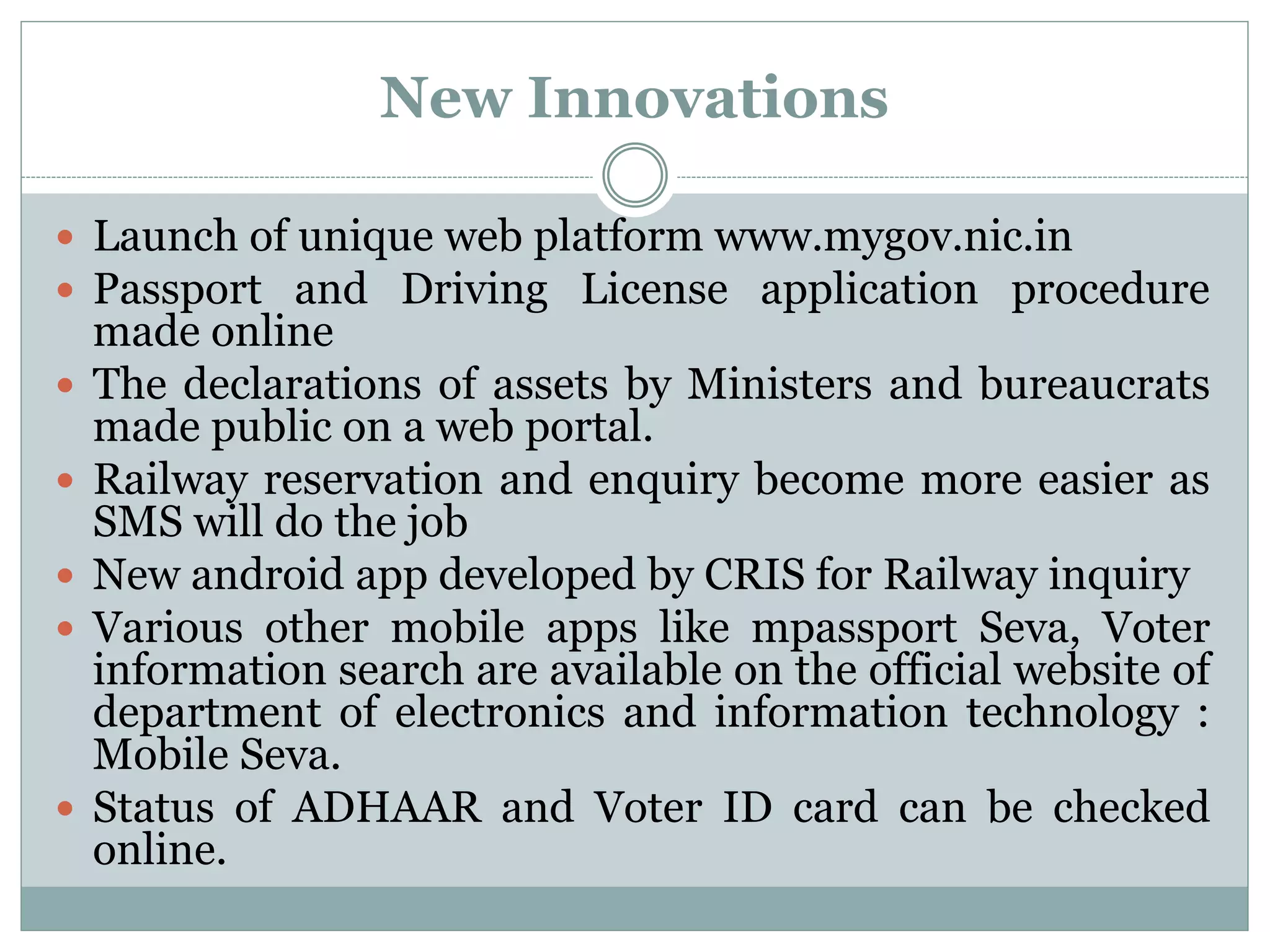 New Innovations
 Launch of unique web platform www.mygov.nic.in
 Passport and Driving License application procedure
made online
 The declarations of assets by Ministers and bureaucrats
made public on a web portal.
 Railway reservation and enquiry become more easier as
SMS will do the job
 New android app developed by CRIS for Railway inquiry
 Various other mobile apps like mpassport Seva, Voter
information search are available on the official website of
department of electronics and information technology :
Mobile Seva.
 Status of ADHAAR and Voter ID card can be checked
online.
 