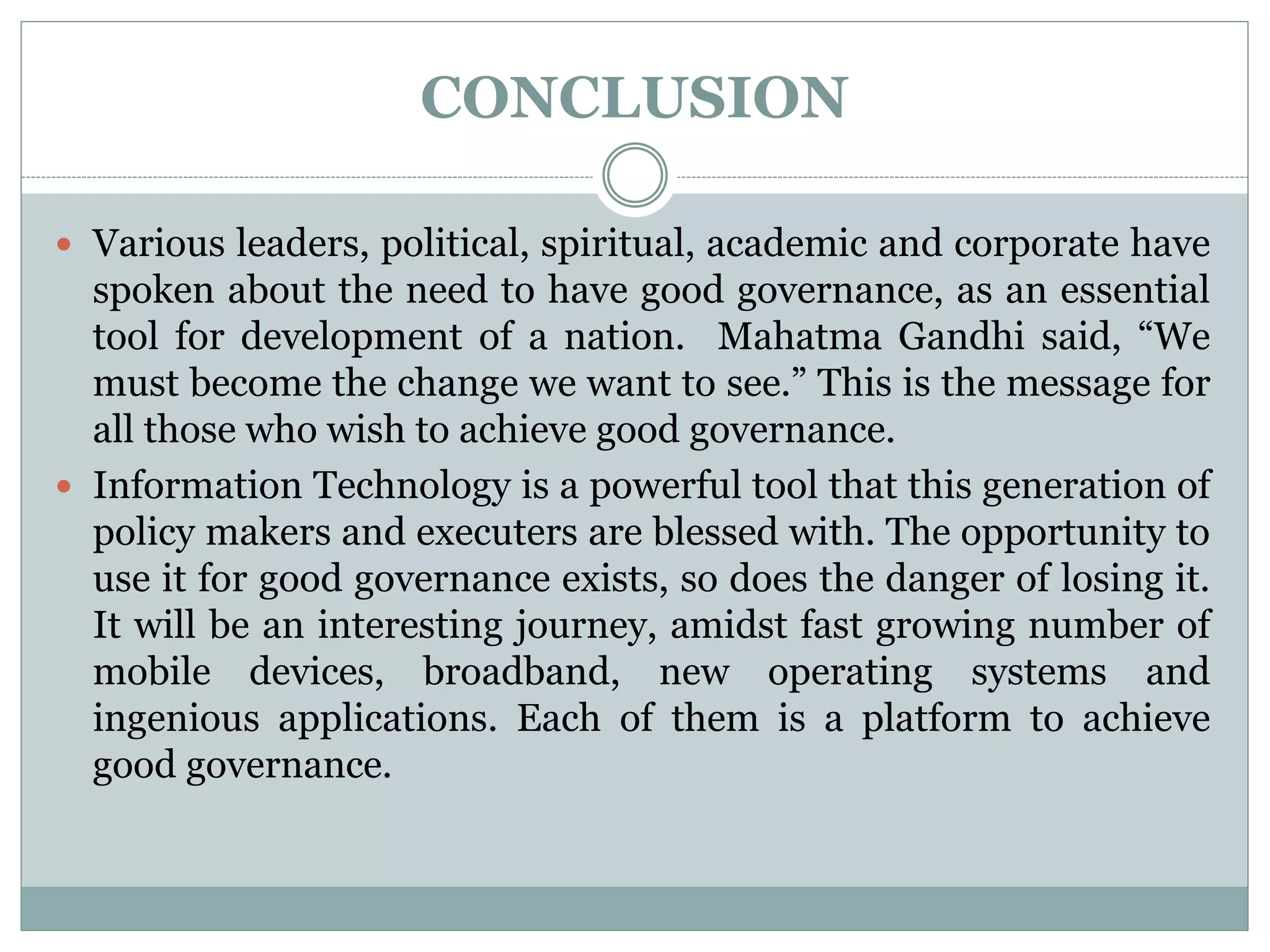 CONCLUSION
 Various leaders, political, spiritual, academic and corporate have
spoken about the need to have good governance, as an essential
tool for development of a nation. Mahatma Gandhi said, “We
must become the change we want to see.” This is the message for
all those who wish to achieve good governance.
 Information Technology is a powerful tool that this generation of
policy makers and executers are blessed with. The opportunity to
use it for good governance exists, so does the danger of losing it.
It will be an interesting journey, amidst fast growing number of
mobile devices, broadband, new operating systems and
ingenious applications. Each of them is a platform to achieve
good governance.
 