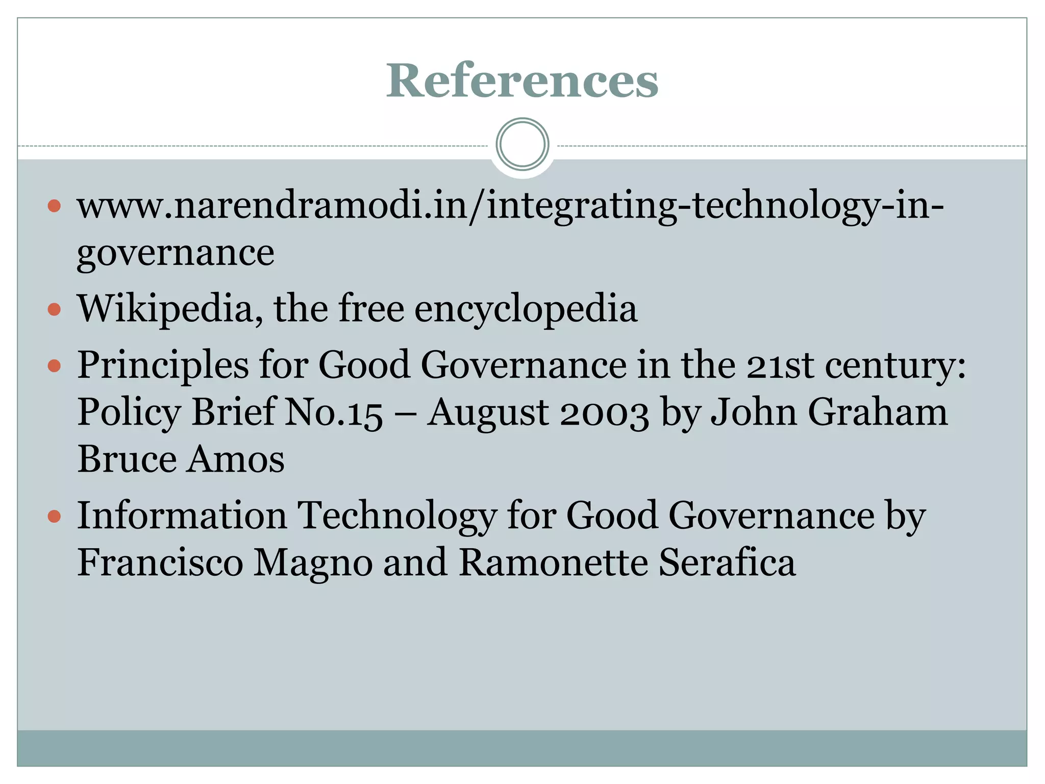 References
 www.narendramodi.in/integrating-technology-in-
governance
 Wikipedia, the free encyclopedia
 Principles for Good Governance in the 21st century:
Policy Brief No.15 – August 2003 by John Graham
Bruce Amos
 Information Technology for Good Governance by
Francisco Magno and Ramonette Serafica
 