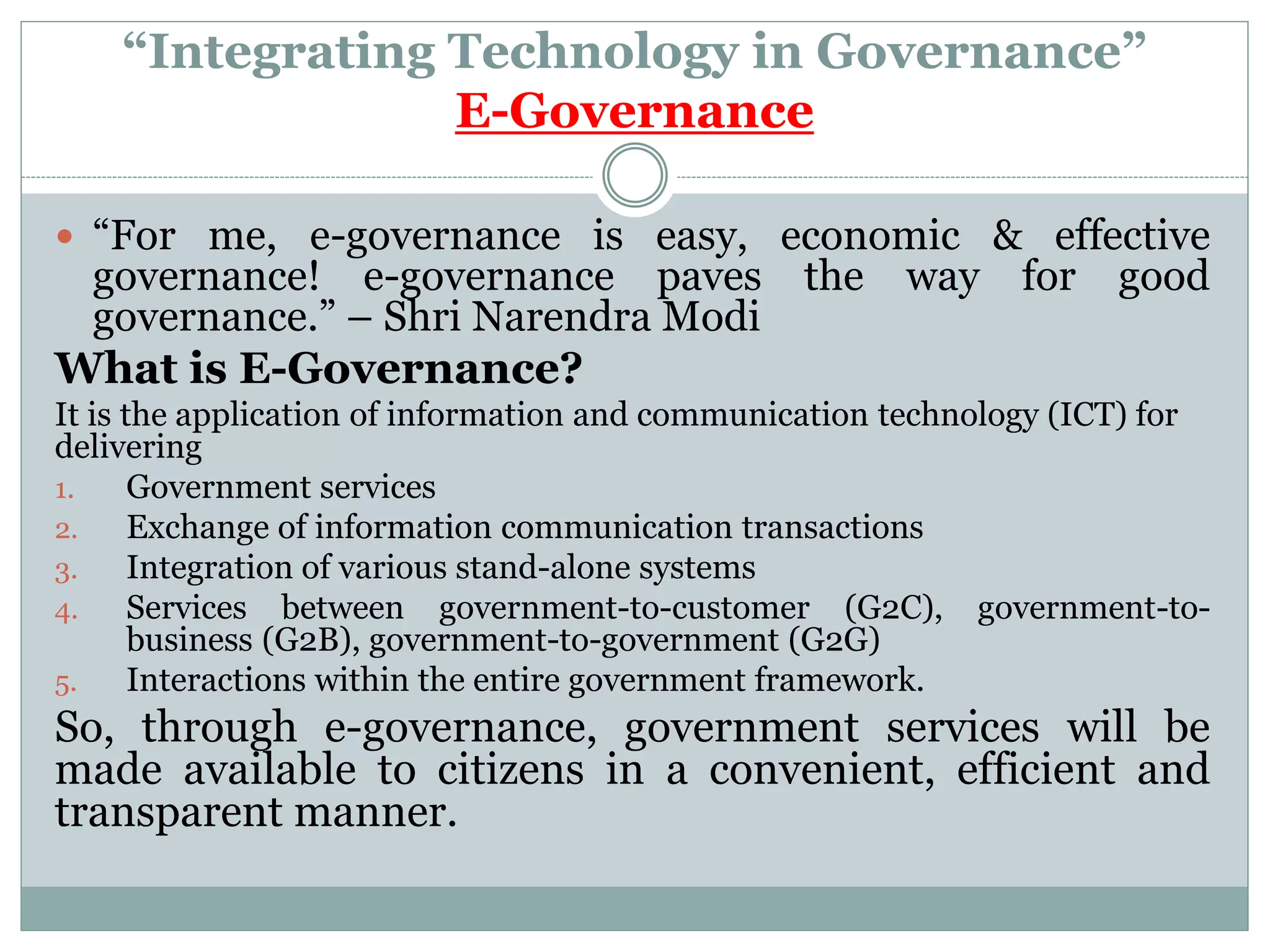 “Integrating Technology in Governance”
E-Governance
 “For me, e-governance is easy, economic & effective
governance! e-governance paves the way for good
governance.” – Shri Narendra Modi
What is E-Governance?
It is the application of information and communication technology (ICT) for
delivering
1. Government services
2. Exchange of information communication transactions
3. Integration of various stand-alone systems
4. Services between government-to-customer (G2C), government-to-
business (G2B), government-to-government (G2G)
5. Interactions within the entire government framework.
So, through e-governance, government services will be
made available to citizens in a convenient, efficient and
transparent manner.
 