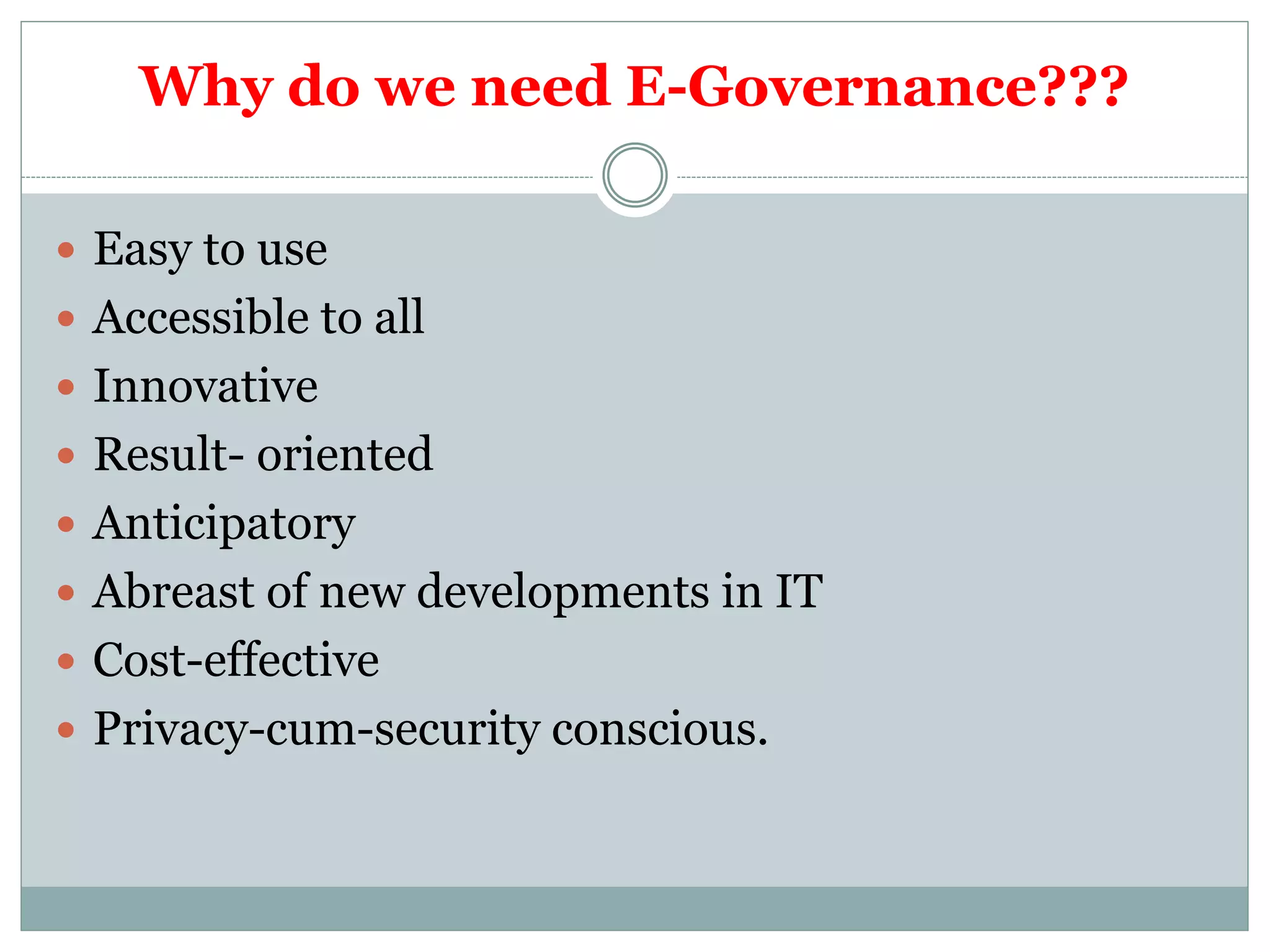 Why do we need E-Governance???
 Easy to use
 Accessible to all
 Innovative
 Result- oriented
 Anticipatory
 Abreast of new developments in IT
 Cost-effective
 Privacy-cum-security conscious.
 