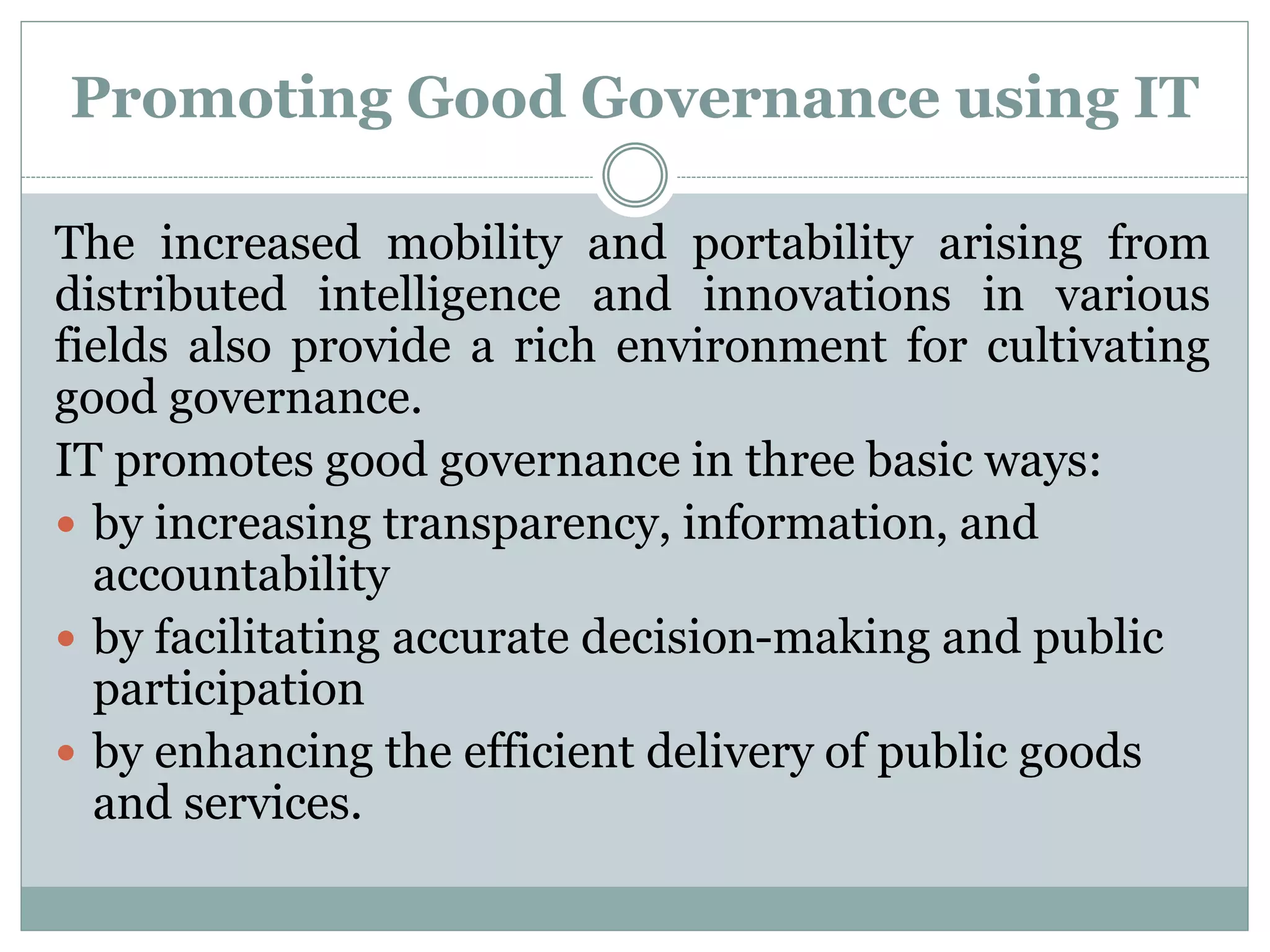 Promoting Good Governance using IT
The increased mobility and portability arising from
distributed intelligence and innovations in various
fields also provide a rich environment for cultivating
good governance.
IT promotes good governance in three basic ways:
 by increasing transparency, information, and
accountability
 by facilitating accurate decision-making and public
participation
 by enhancing the efficient delivery of public goods
and services.
 