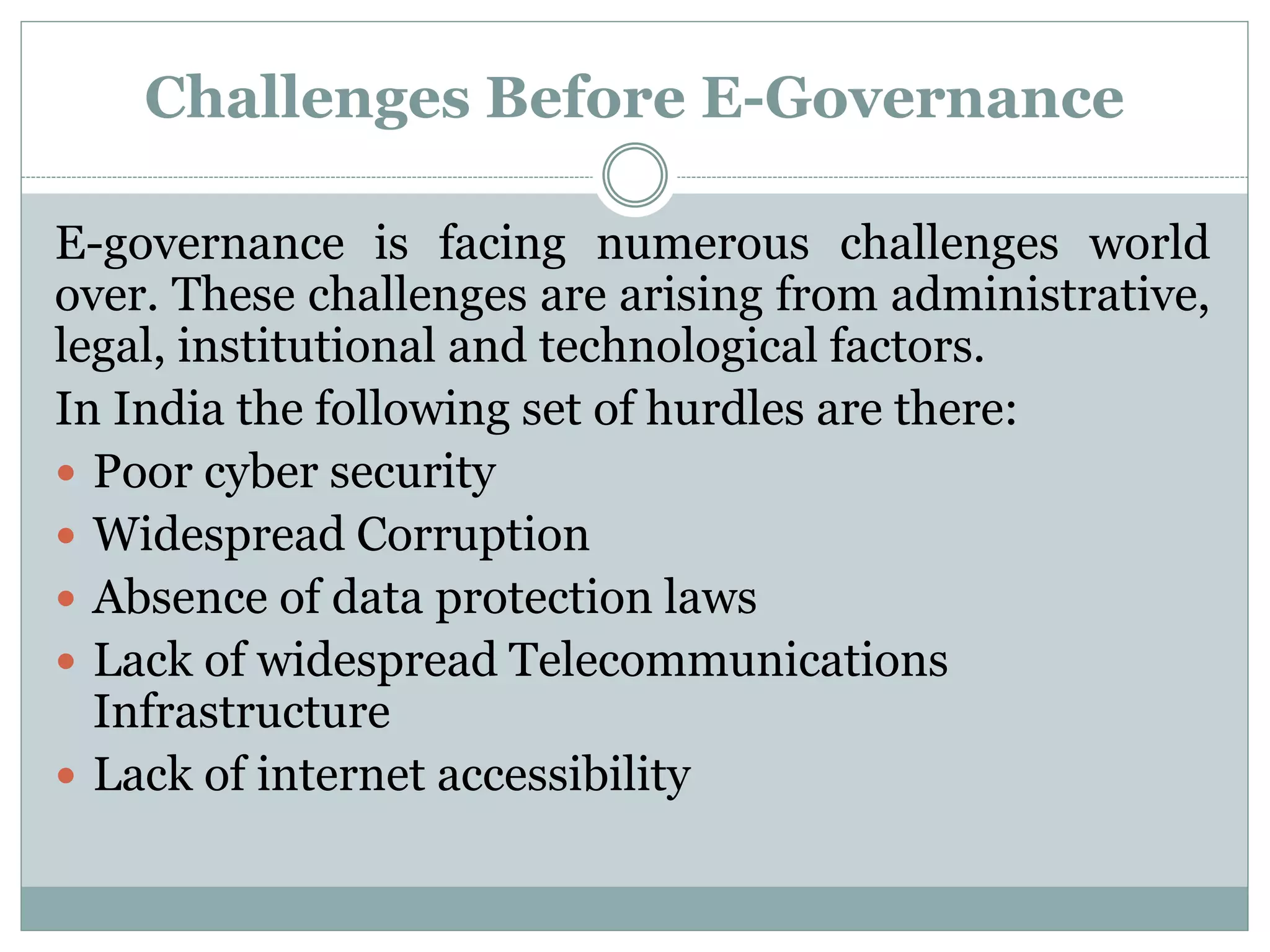Challenges Before E-Governance
E-governance is facing numerous challenges world
over. These challenges are arising from administrative,
legal, institutional and technological factors.
In India the following set of hurdles are there:
 Poor cyber security
 Widespread Corruption
 Absence of data protection laws
 Lack of widespread Telecommunications
Infrastructure
 Lack of internet accessibility
 
