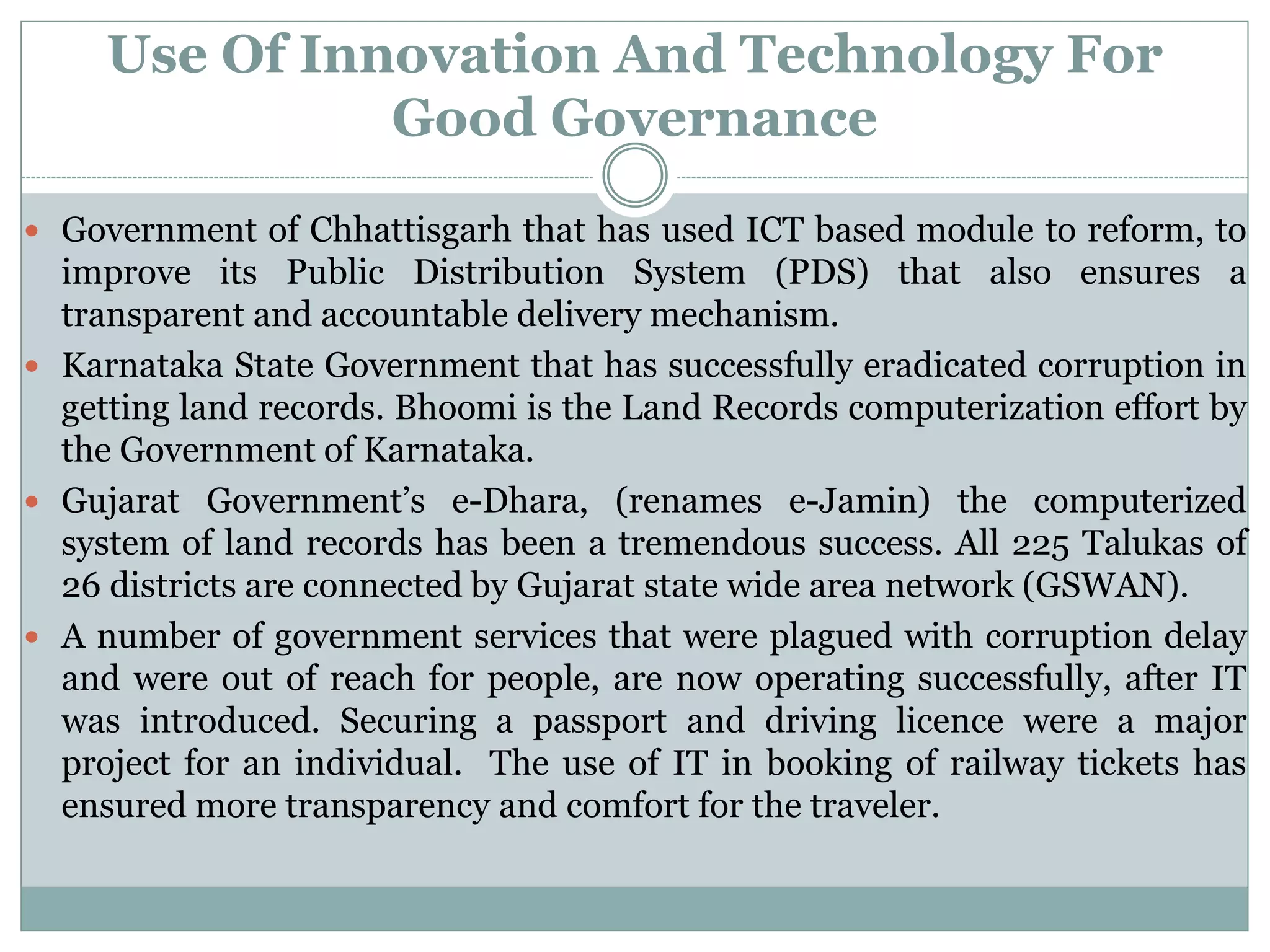 Use Of Innovation And Technology For
Good Governance
 Government of Chhattisgarh that has used ICT based module to reform, to
improve its Public Distribution System (PDS) that also ensures a
transparent and accountable delivery mechanism.
 Karnataka State Government that has successfully eradicated corruption in
getting land records. Bhoomi is the Land Records computerization effort by
the Government of Karnataka.
 Gujarat Government’s e-Dhara, (renames e-Jamin) the computerized
system of land records has been a tremendous success. All 225 Talukas of
26 districts are connected by Gujarat state wide area network (GSWAN).
 A number of government services that were plagued with corruption delay
and were out of reach for people, are now operating successfully, after IT
was introduced. Securing a passport and driving licence were a major
project for an individual. The use of IT in booking of railway tickets has
ensured more transparency and comfort for the traveler.
 