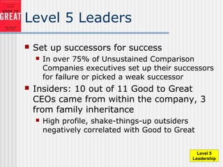 Level 5 Leaders
 Set up successors for success
 In over 75% of Unsustained Comparison
Companies executives set up their successors
for failure or picked a weak successor
 Insiders: 10 out of 11 Good to Great
CEOs came from within the company, 3
from family inheritance
 High profile, shake-things-up outsiders
negatively correlated with Good to Great
Level 5
Leadership
 