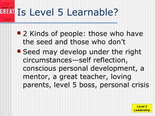 Is Level 5 Learnable?
 2 Kinds of people: those who have
the seed and those who don’t
 Seed may develop under the right
circumstances—self reflection,
conscious personal development, a
mentor, a great teacher, loving
parents, level 5 boss, personal crisis
Level 5
Leadership
 
