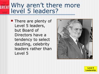 Why aren’t there more
level 5 leaders?
 There are plenty of
Level 5 leaders,
but Board of
Directors have a
tendency to select
dazzling, celebrity
leaders rather than
Level 5
Level 5
Leadership
 