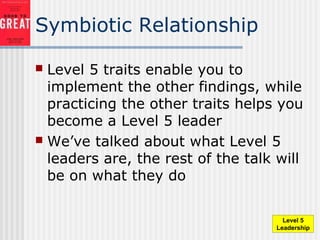 Symbiotic Relationship
 Level 5 traits enable you to
implement the other findings, while
practicing the other traits helps you
become a Level 5 leader
 We’ve talked about what Level 5
leaders are, the rest of the talk will
be on what they do
Level 5
Leadership
 