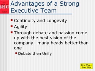Advantages of a Strong
Executive Team
 Continuity and Longevity
 Agility
 Through debate and passion come
up with the best vision of the
company—many heads better than
one
 Debate then Unify
First Who…
Then What
 