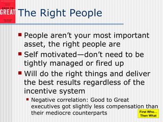 The Right People
 People aren’t your most important
asset, the right people are
 Self motivated—don’t need to be
tightly managed or fired up
 Will do the right things and deliver
the best results regardless of the
incentive system
 Negative correlation: Good to Great
executives got slightly less compensation than
their mediocre counterparts First Who…
Then What
 