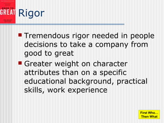 Rigor
 Tremendous rigor needed in people
decisions to take a company from
good to great
 Greater weight on character
attributes than on a specific
educational background, practical
skills, work experience
First Who…
Then What
 
