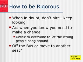 How to be Rigorous
 When in doubt, don’t hire—keep
looking
 Act when you know you need to
make a change
 Unfair to everyone to let the wrong
people hang around
 Off the Bus or move to another
seat?
First Who…
Then What
 