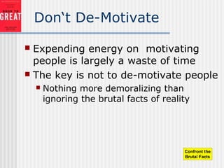 Don‘t De-Motivate
 Expending energy on motivating
people is largely a waste of time
 The key is not to de-motivate people
 Nothing more demoralizing than
ignoring the brutal facts of reality
Confront the
Brutal Facts
 