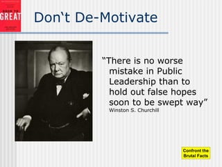 Don‘t De-Motivate
“There is no worse
mistake in Public
Leadership than to
hold out false hopes
soon to be swept way”
Winston S. Churchill
Confront the
Brutal Facts
 