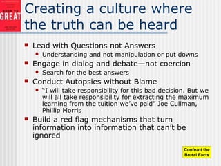 Creating a culture where
the truth can be heard
 Lead with Questions not Answers
 Understanding and not manipulation or put downs
 Engage in dialog and debate—not coercion
 Search for the best answers
 Conduct Autopsies without Blame
 “I will take responsibility for this bad decision. But we
will all take responsibility for extracting the maximum
learning from the tuition we’ve paid” Joe Cullman,
Phillip Morris
 Build a red flag mechanisms that turn
information into information that can’t be
ignored
Confront the
Brutal Facts
 