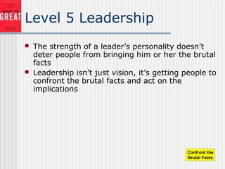 Level 5 Leadership
 The strength of a leader’s personality doesn’t
deter people from bringing him or her the brutal
facts
 Leadership isn’t just vision, it’s getting people to
confront the brutal facts and act on the
implications
Confront the
Brutal Facts
 