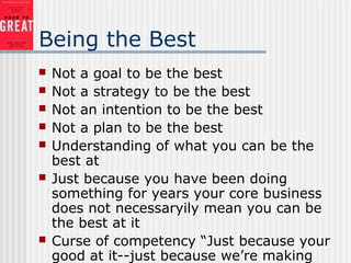 Being the Best
 Not a goal to be the best
 Not a strategy to be the best
 Not an intention to be the best
 Not a plan to be the best
 Understanding of what you can be the
best at
 Just because you have been doing
something for years your core business
does not necessaryily mean you can be
the best at it
 Curse of competency “Just because your
good at it--just because we’re making
 