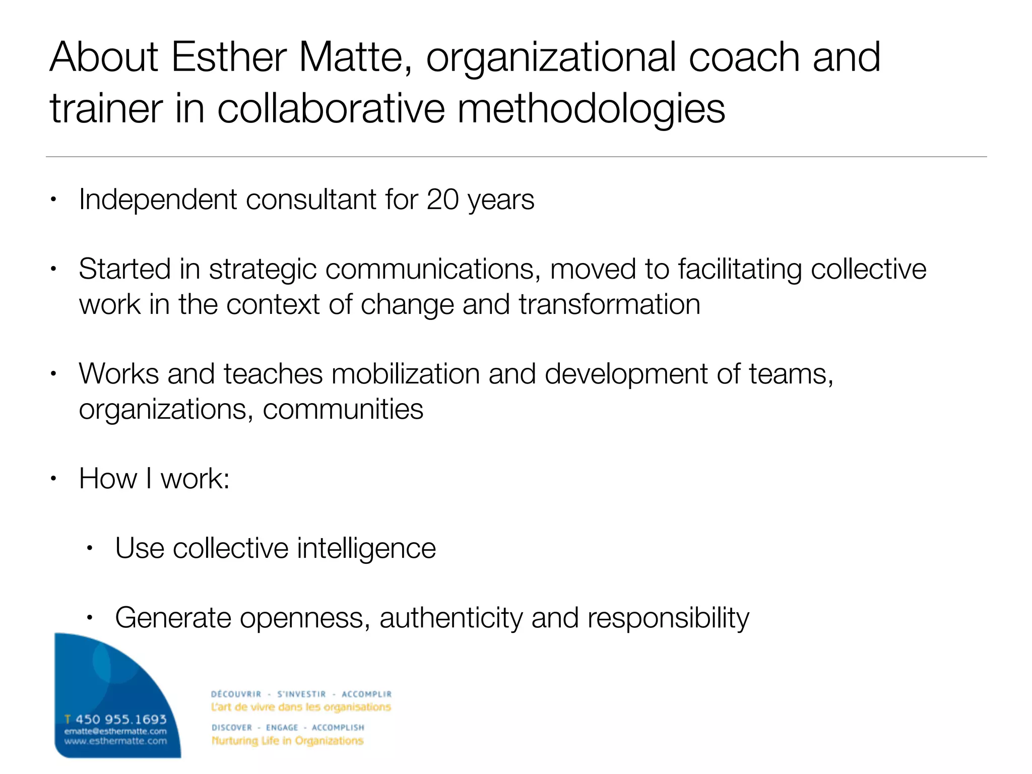 About Esther Matte, organizational coach and
trainer in collaborative methodologies
• Independent consultant for 20 years
• Started in strategic communications, moved to facilitating collective
work in the context of change and transformation
• Works and teaches mobilization and development of teams,
organizations, communities
• How I work:
• Use collective intelligence
• Generate openness, authenticity and responsibility
 
