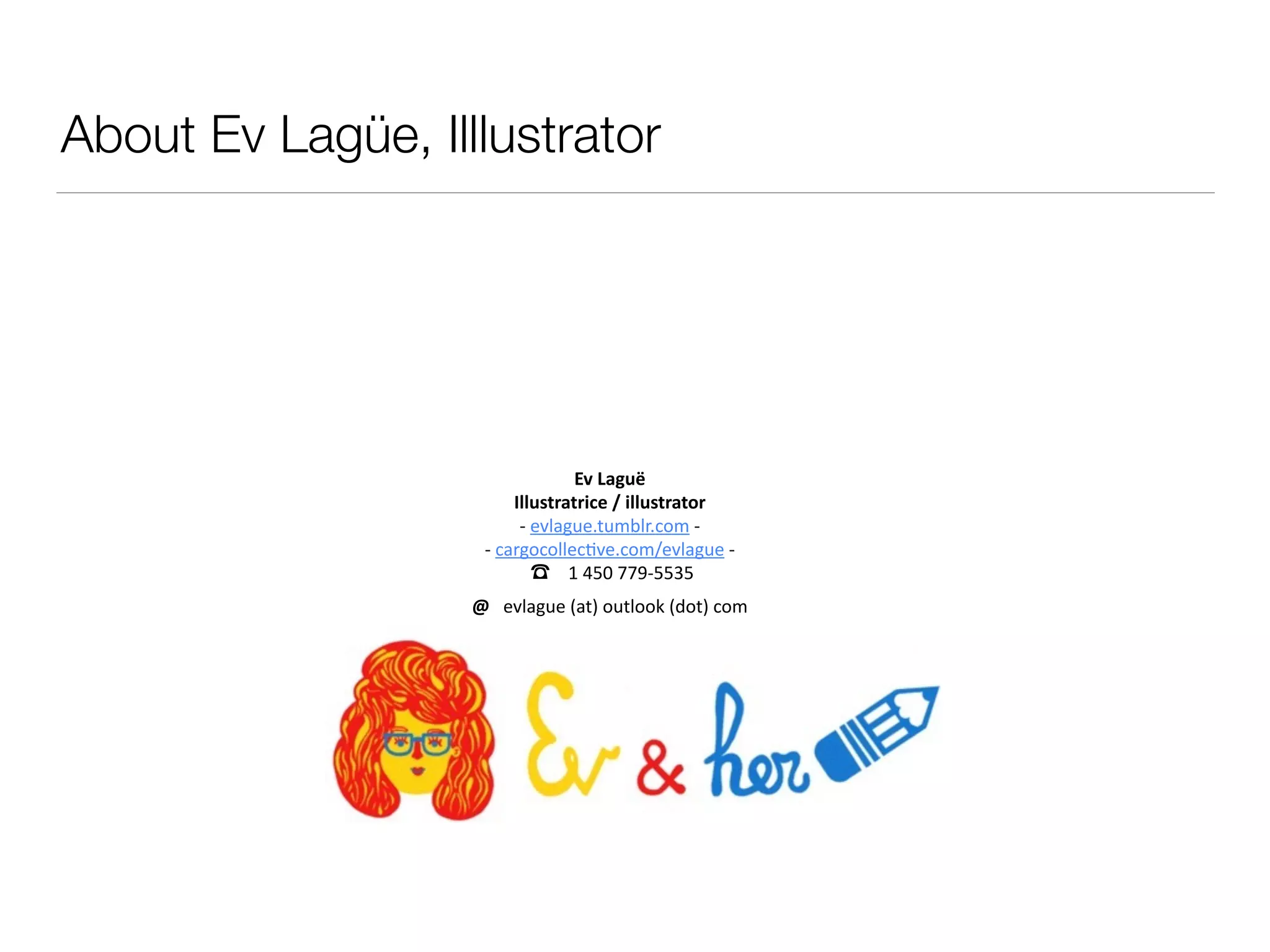 About Ev Lagüe, Illlustrator
!
Ev	
  Laguë	
  
Illustratrice	
  /	
  illustrator	
  
-­‐	
  evlague.tumblr.com	
  -­‐	
  
-­‐	
  cargocollec0ve.com/evlague	
  -­‐	
   
	
  ☎	
  	
  	
  	
  1	
  450	
  779-­‐5535	
  
@	
  	
  	
  evlague	
  (at)	
  outlook	
  (dot)	
  com	
  
 