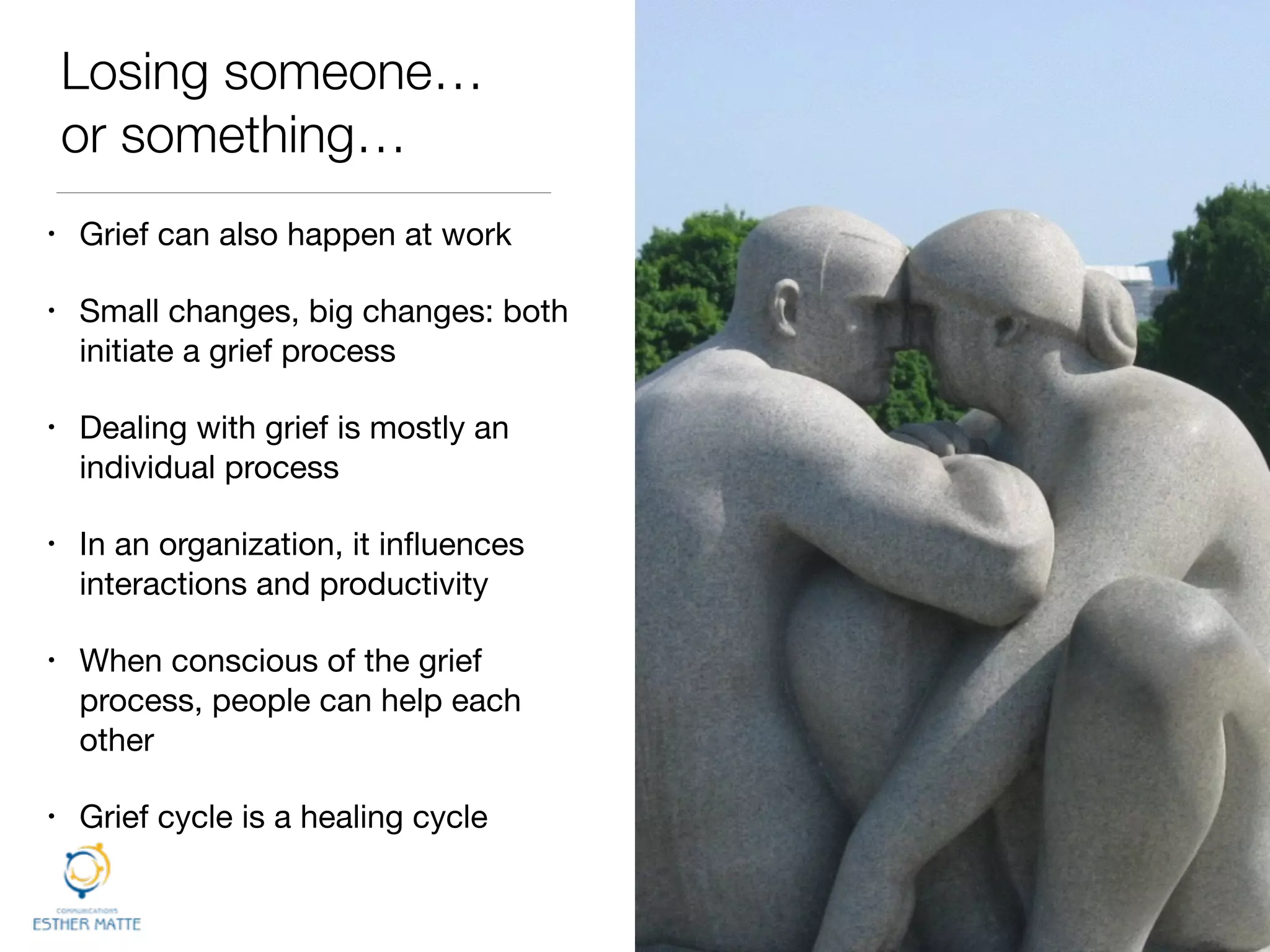 Losing someone…
or something…
• Grief can also happen at work

• Small changes, big changes: both
initiate a grief process

• Dealing with grief is mostly an
individual process

• In an organization, it inﬂuences
interactions and productivity

• When conscious of the grief
process, people can help each
other

• Grief cycle is a healing cycle
 