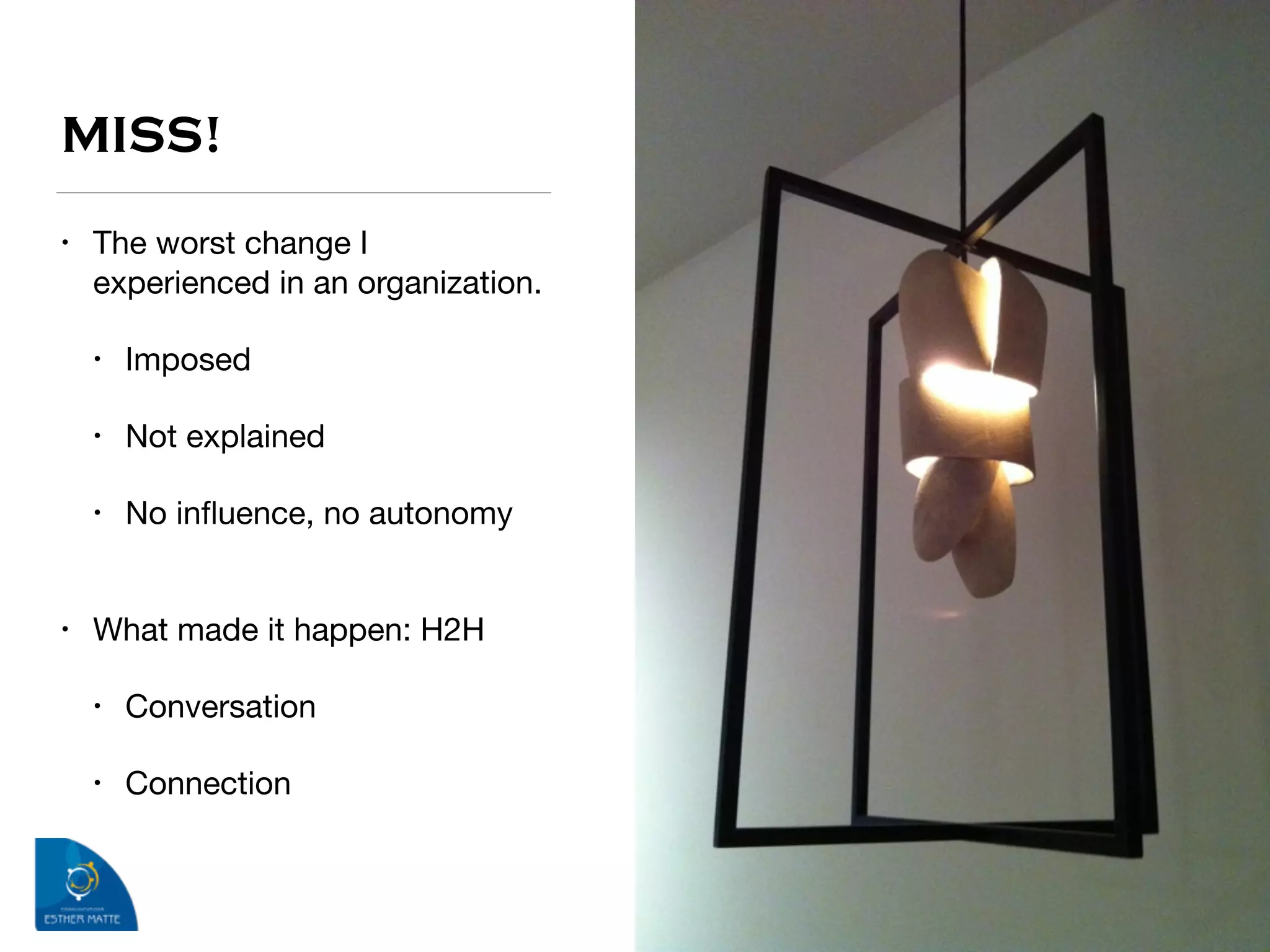 MISS!
• The worst change I
experienced in an organization.

• Imposed

• Not explained

• No inﬂuence, no autonomy 
• What made it happen: H2H

• Conversation 

• Connection
 