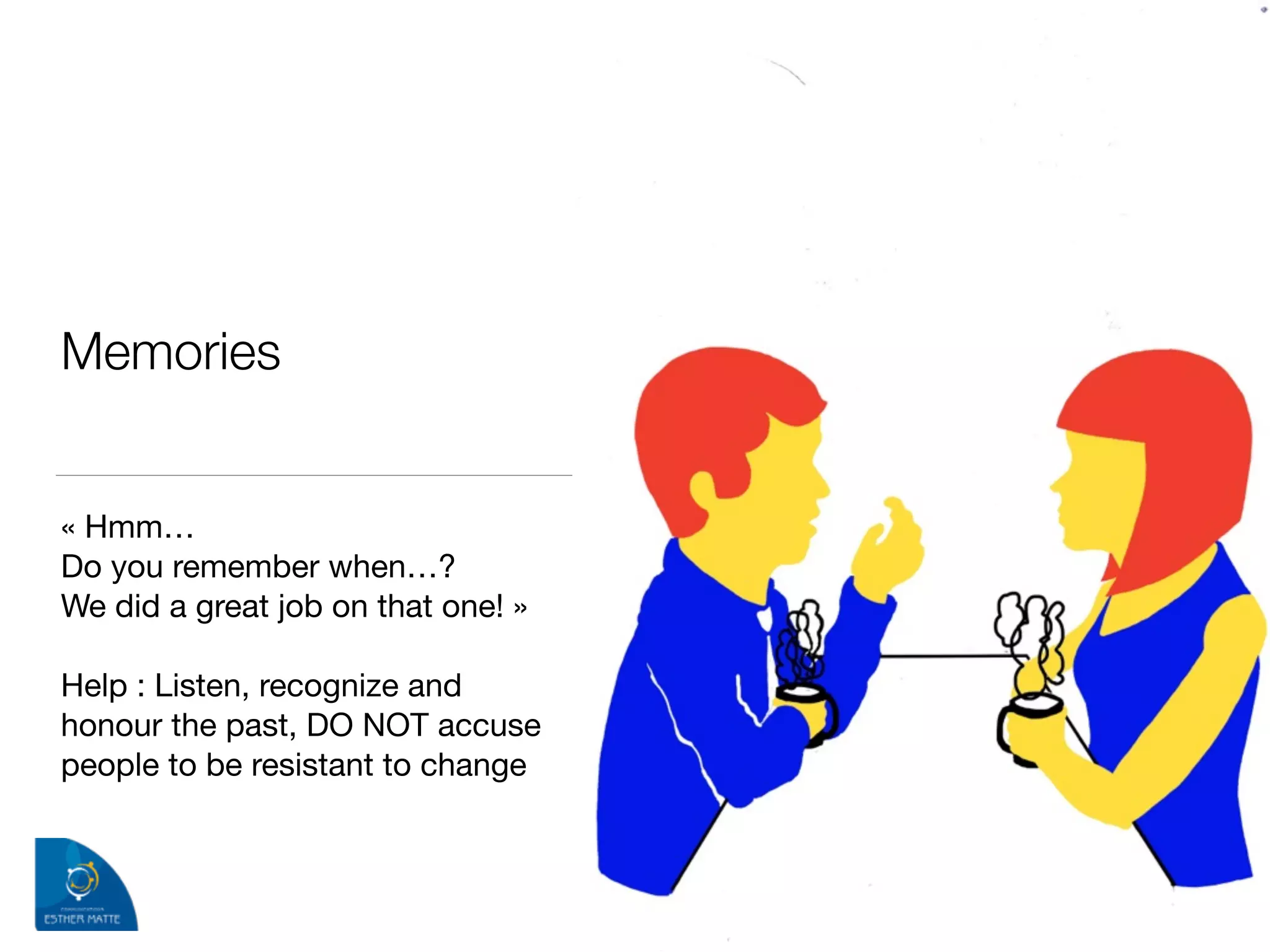 Memories 
« Hmm… 

Do you remember when…? 

We did a great job on that one! »

!
Help : Listen, recognize and
honour the past, DO NOT accuse
people to be resistant to change
 