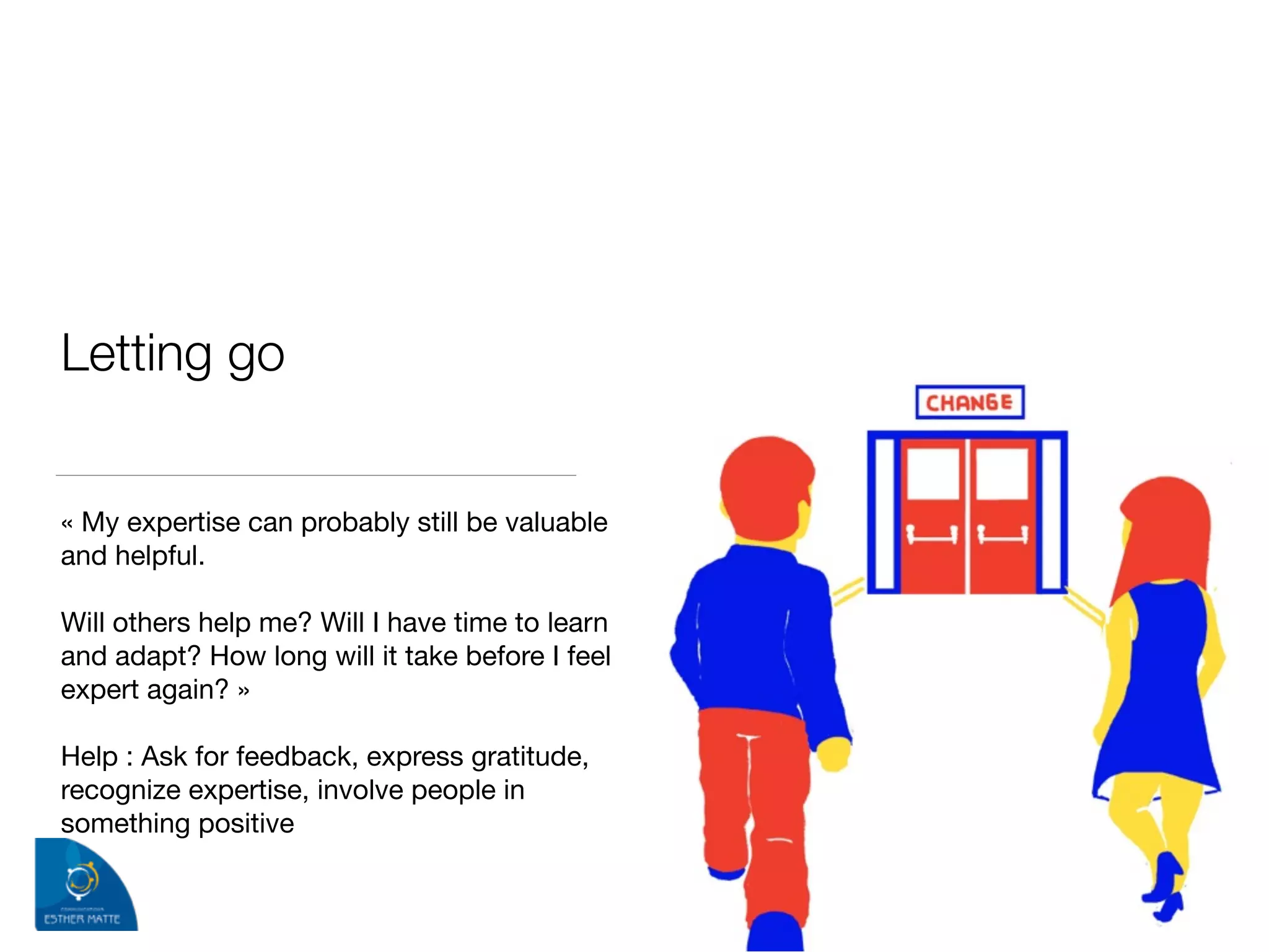 Letting go 
« My expertise can probably still be valuable
and helpful.

!
Will others help me? Will I have time to learn
and adapt? How long will it take before I feel
expert again? »

!
Help : Ask for feedback, express gratitude,
recognize expertise, involve people in
something positive
 