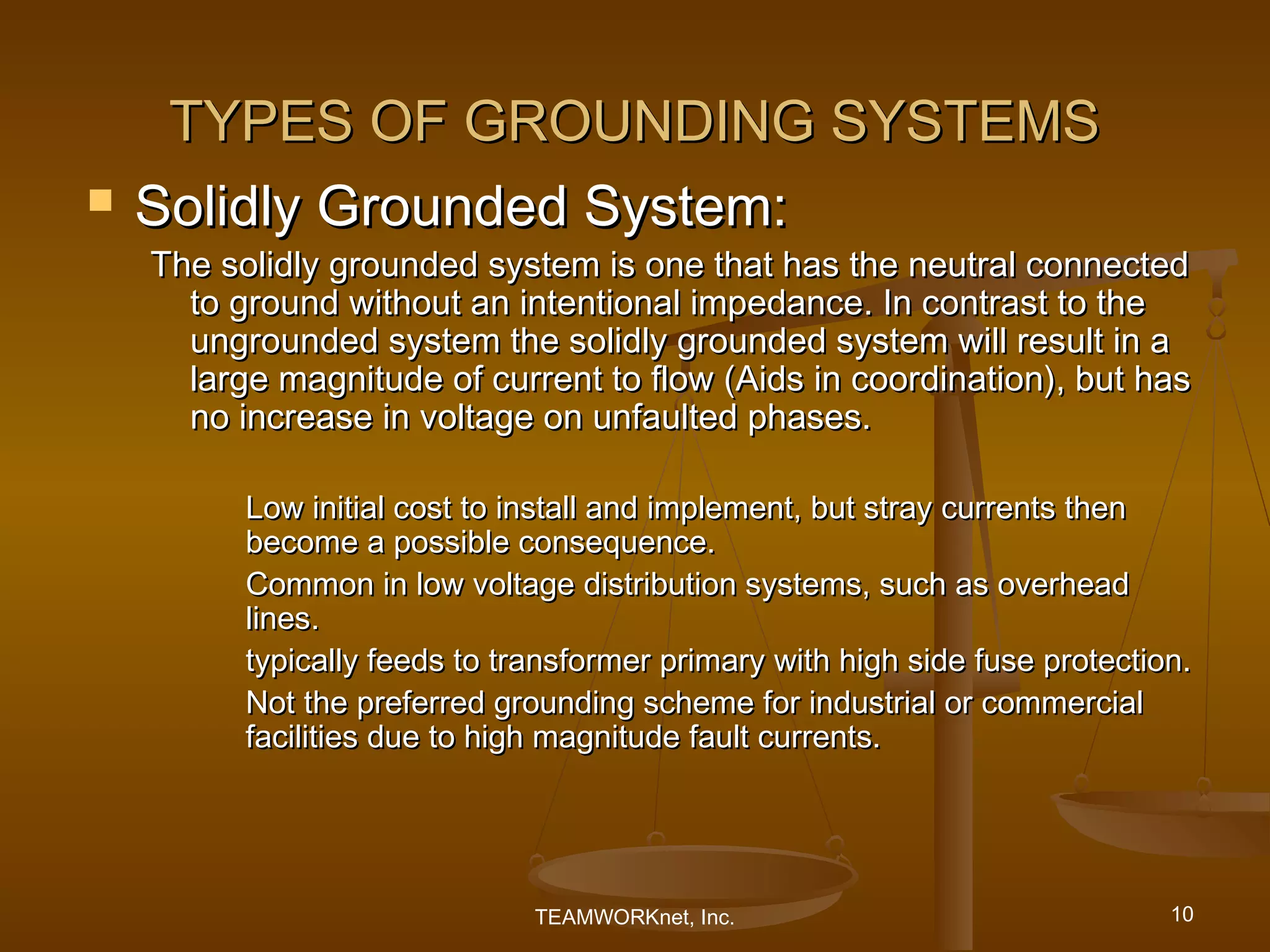 TYPES OF GROUNDING SYSTEMS
   Solidly Grounded System:
    The solidly grounded system is one that has the neutral connected
      to ground without an intentional impedance. In contrast to the
      ungrounded system the solidly grounded system will result in a
      large magnitude of current to flow (Aids in coordination), but has
      no increase in voltage on unfaulted phases.

          Low initial cost to install and implement, but stray currents then
          become a possible consequence.
          Common in low voltage distribution systems, such as overhead
          lines.
          typically feeds to transformer primary with high side fuse protection.
          Not the preferred grounding scheme for industrial or commercial
          facilities due to high magnitude fault currents.




                               TEAMWORKnet, Inc.                              10
 