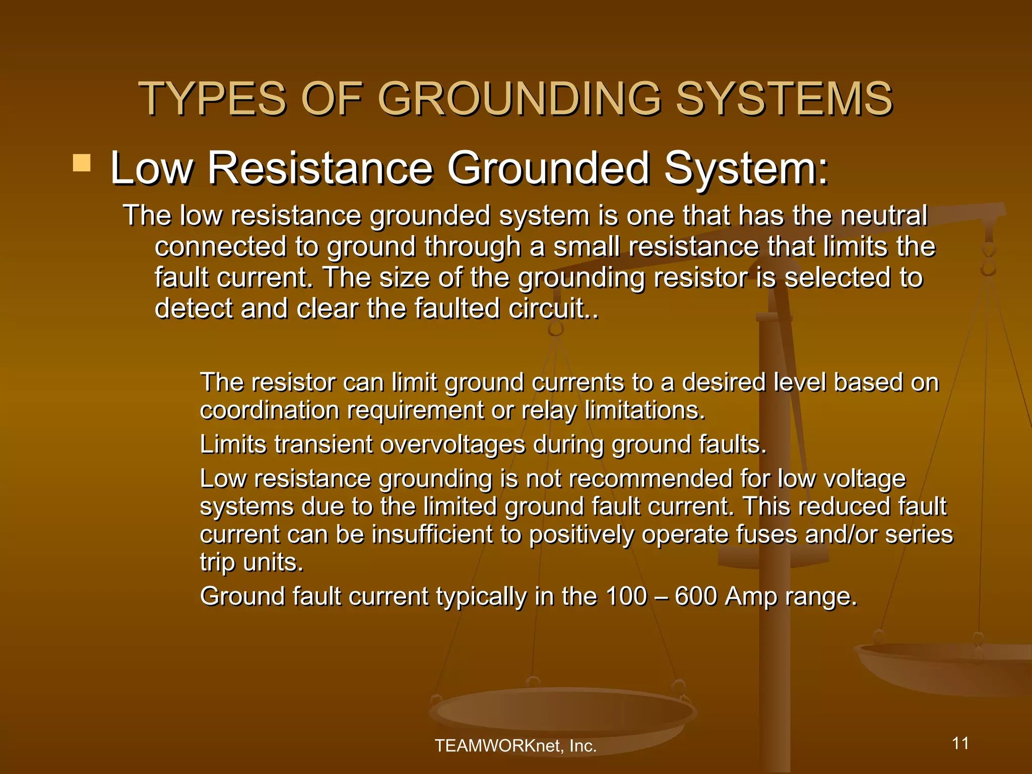 TYPES OF GROUNDING SYSTEMS
   Low Resistance Grounded System:
    The low resistance grounded system is one that has the neutral
      connected to ground through a small resistance that limits the
      fault current. The size of the grounding resistor is selected to
      detect and clear the faulted circuit..

          The resistor can limit ground currents to a desired level based on
          coordination requirement or relay limitations.
          Limits transient overvoltages during ground faults.
          Low resistance grounding is not recommended for low voltage
          systems due to the limited ground fault current. This reduced fault
          current can be insufficient to positively operate fuses and/or series
          trip units.
          Ground fault current typically in the 100 – 600 Amp range.




                               TEAMWORKnet, Inc.                              11
 