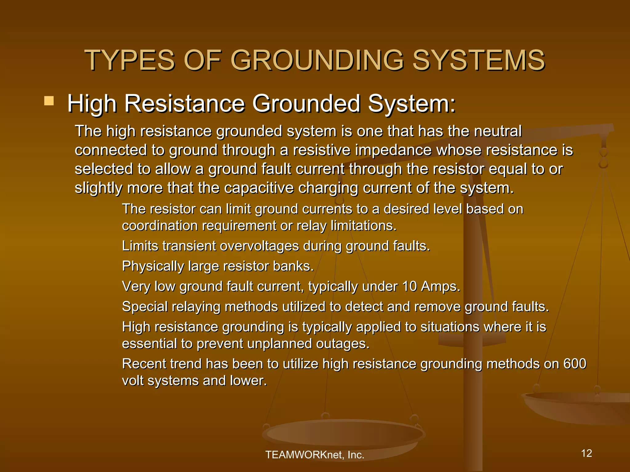 TYPES OF GROUNDING SYSTEMS
   High Resistance Grounded System:
    The high resistance grounded system is one that has the neutral
    connected to ground through a resistive impedance whose resistance is
    selected to allow a ground fault current through the resistor equal to or
    slightly more that the capacitive charging current of the system.
          The resistor can limit ground currents to a desired level based on
          coordination requirement or relay limitations.
          Limits transient overvoltages during ground faults.
          Physically large resistor banks.
          Very low ground fault current, typically under 10 Amps.
          Special relaying methods utilized to detect and remove ground faults.
          High resistance grounding is typically applied to situations where it is
          essential to prevent unplanned outages.
          Recent trend has been to utilize high resistance grounding methods on 600
          volt systems and lower.




                                TEAMWORKnet, Inc.                                12
 