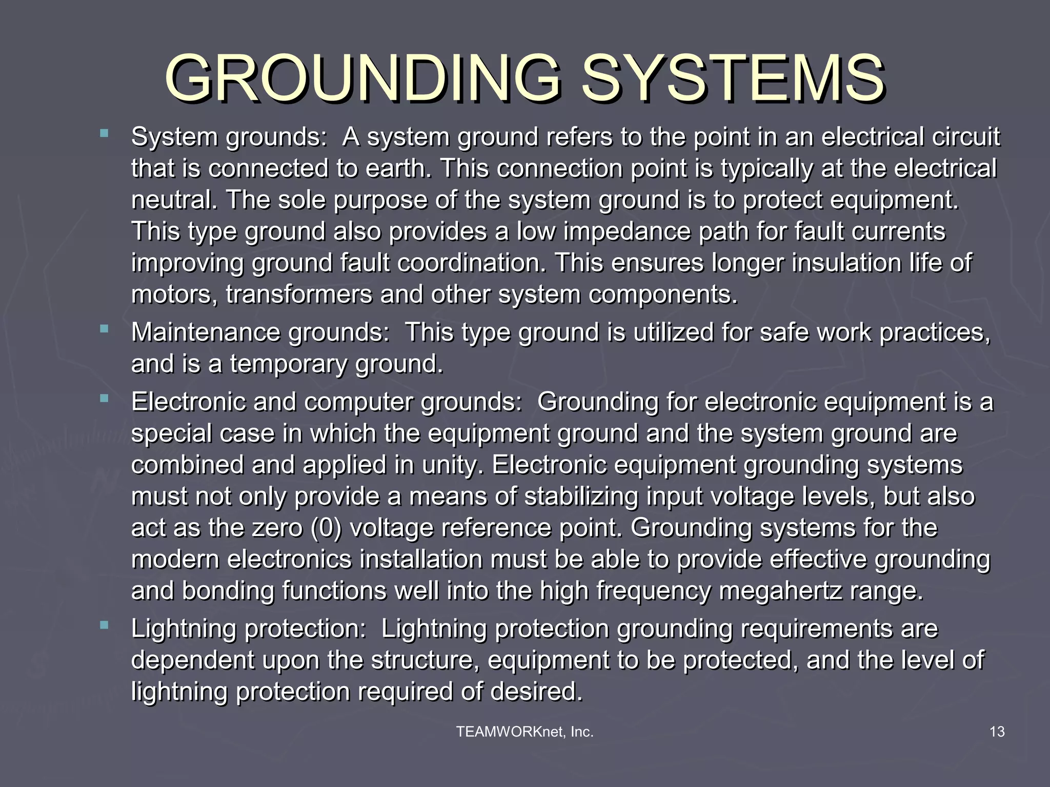 GROUNDING SYSTEMS
 System grounds: A system ground refers to the point in an electrical circuit
  that is connected to earth. This connection point is typically at the electrical
  neutral. The sole purpose of the system ground is to protect equipment.
  This type ground also provides a low impedance path for fault currents
  improving ground fault coordination. This ensures longer insulation life of
  motors, transformers and other system components.
 Maintenance grounds: This type ground is utilized for safe work practices,
  and is a temporary ground.
 Electronic and computer grounds: Grounding for electronic equipment is a
  special case in which the equipment ground and the system ground are
  combined and applied in unity. Electronic equipment grounding systems
  must not only provide a means of stabilizing input voltage levels, but also
  act as the zero (0) voltage reference point. Grounding systems for the
  modern electronics installation must be able to provide effective grounding
  and bonding functions well into the high frequency megahertz range.
 Lightning protection: Lightning protection grounding requirements are
  dependent upon the structure, equipment to be protected, and the level of
  lightning protection required of desired.
                                TEAMWORKnet, Inc.                               13
 
