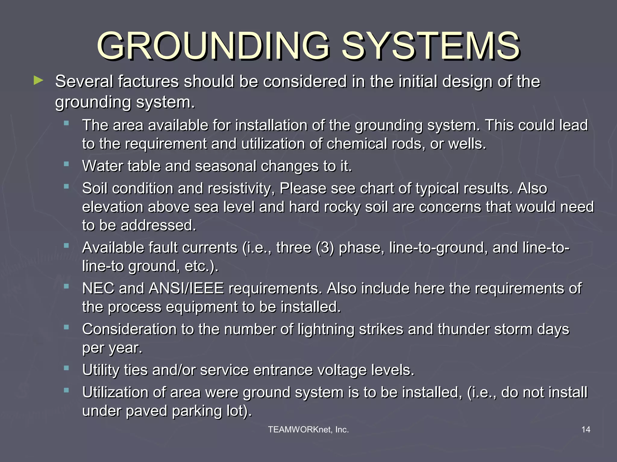 GROUNDING SYSTEMS
►   Several factures should be considered in the initial design of the
    grounding system.
      The area available for installation of the grounding system. This could lead
       to the requirement and utilization of chemical rods, or wells.
      Water table and seasonal changes to it.
      Soil condition and resistivity, Please see chart of typical results. Also
       elevation above sea level and hard rocky soil are concerns that would need
       to be addressed.
      Available fault currents (i.e., three (3) phase, line-to-ground, and line-to-
       line-to ground, etc.).
      NEC and ANSI/IEEE requirements. Also include here the requirements of
       the process equipment to be installed.
      Consideration to the number of lightning strikes and thunder storm days
       per year.
      Utility ties and/or service entrance voltage levels.
      Utilization of area were ground system is to be installed, (i.e., do not install
       under paved parking lot).
                                    TEAMWORKnet, Inc.                               14
 