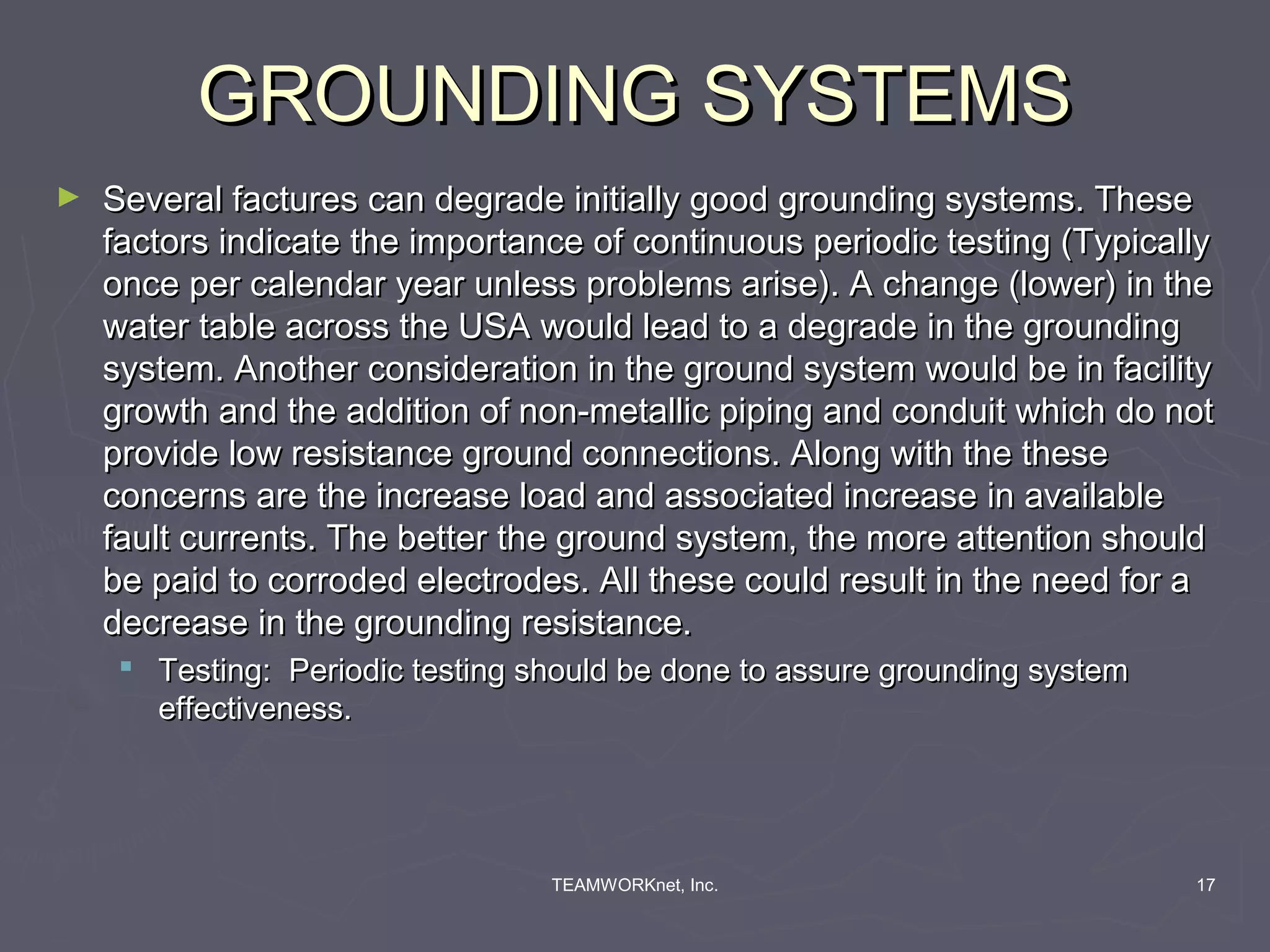 GROUNDING SYSTEMS
►   Several factures can degrade initially good grounding systems. These
    factors indicate the importance of continuous periodic testing (Typically
    once per calendar year unless problems arise). A change (lower) in the
    water table across the USA would lead to a degrade in the grounding
    system. Another consideration in the ground system would be in facility
    growth and the addition of non-metallic piping and conduit which do not
    provide low resistance ground connections. Along with the these
    concerns are the increase load and associated increase in available
    fault currents. The better the ground system, the more attention should
    be paid to corroded electrodes. All these could result in the need for a
    decrease in the grounding resistance.
      Testing: Periodic testing should be done to assure grounding system
       effectiveness.




                                  TEAMWORKnet, Inc.                          17
 