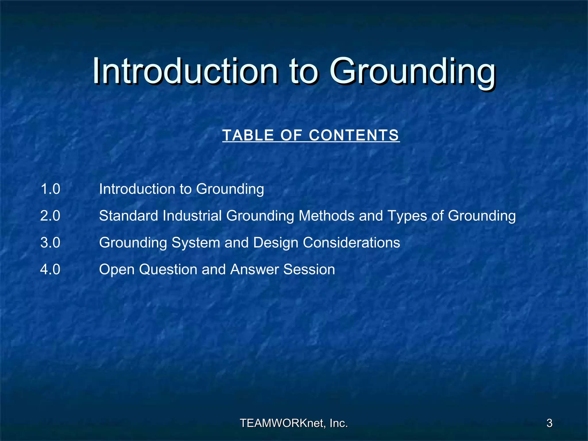 Introduction to Grounding
                        TABLE OF CONTENTS


1.0   Introduction to Grounding
2.0   Standard Industrial Grounding Methods and Types of Grounding
3.0   Grounding System and Design Considerations
4.0   Open Question and Answer Session




                           TEAMWORKnet, Inc.                         3
 