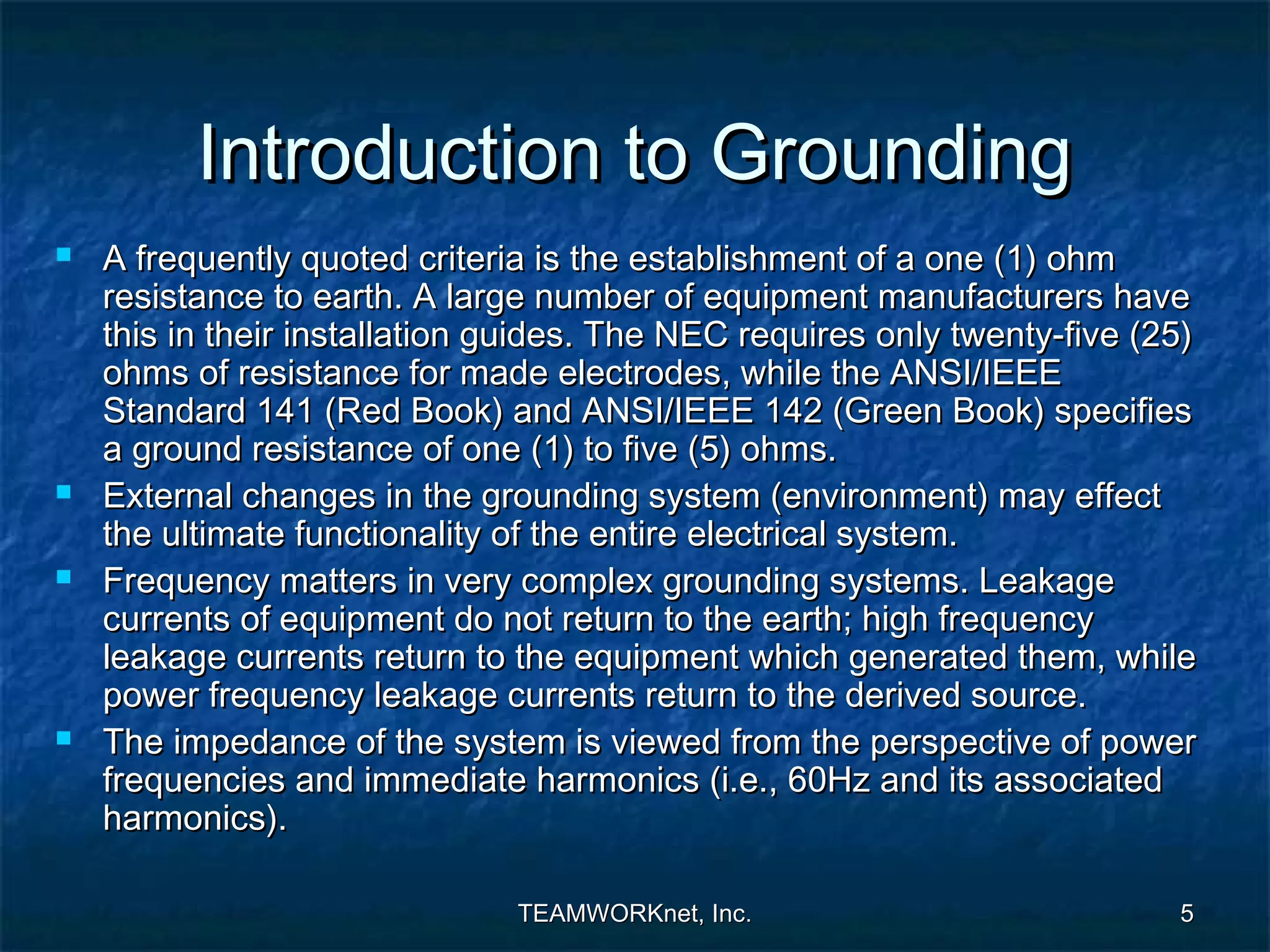 Introduction to Grounding
   A frequently quoted criteria is the establishment of a one (1) ohm
    resistance to earth. A large number of equipment manufacturers have
    this in their installation guides. The NEC requires only twenty-five (25)
    ohms of resistance for made electrodes, while the ANSI/IEEE
    Standard 141 (Red Book) and ANSI/IEEE 142 (Green Book) specifies
    a ground resistance of one (1) to five (5) ohms.
   External changes in the grounding system (environment) may effect
    the ultimate functionality of the entire electrical system.
   Frequency matters in very complex grounding systems. Leakage
    currents of equipment do not return to the earth; high frequency
    leakage currents return to the equipment which generated them, while
    power frequency leakage currents return to the derived source.
   The impedance of the system is viewed from the perspective of power
    frequencies and immediate harmonics (i.e., 60Hz and its associated
    harmonics).

                               TEAMWORKnet, Inc.                           5
 